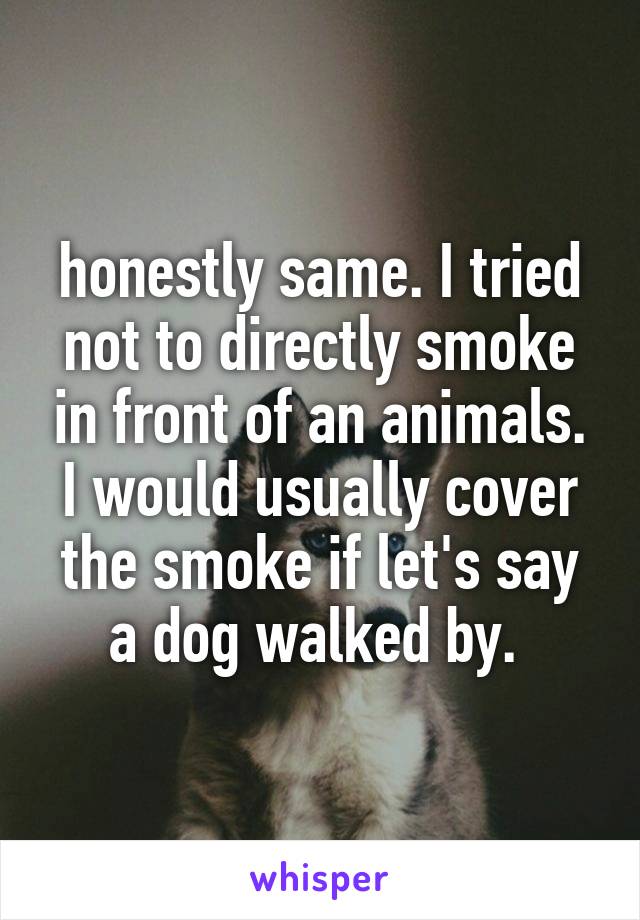honestly same. I tried not to directly smoke in front of an animals. I would usually cover the smoke if let's say a dog walked by. 