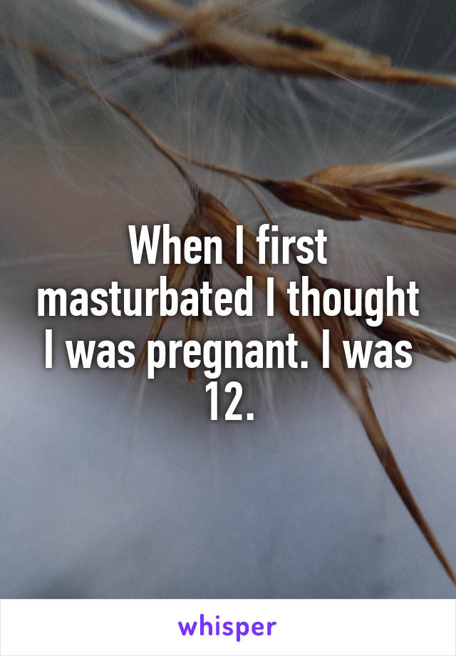 When I first masturbated I thought I was pregnant. I was 12.