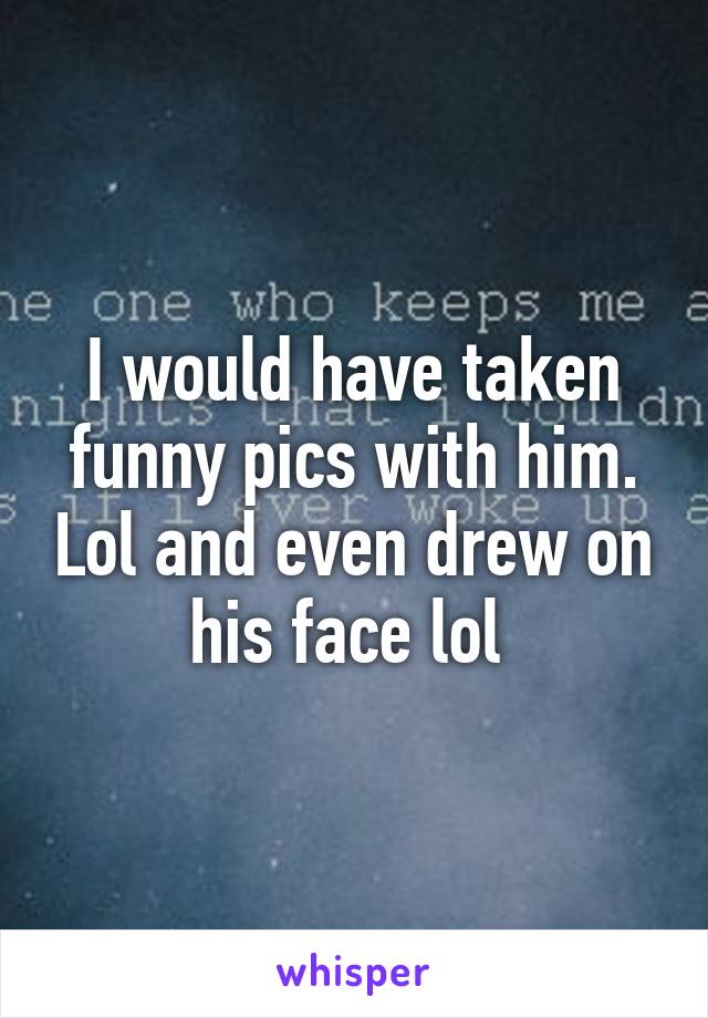 I would have taken funny pics with him. Lol and even drew on his face lol 