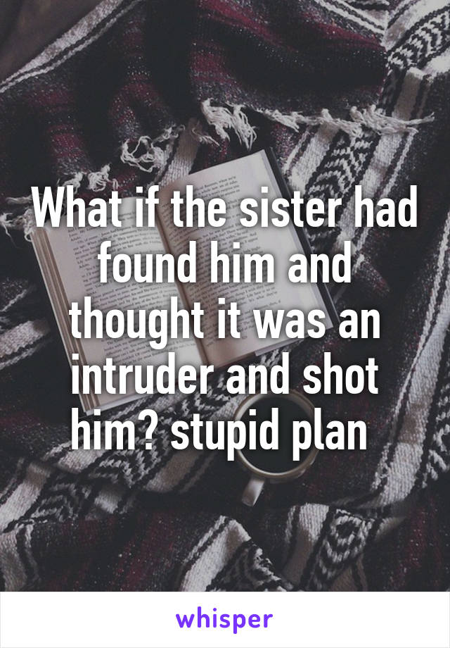 What if the sister had found him and thought it was an intruder and shot him? stupid plan 