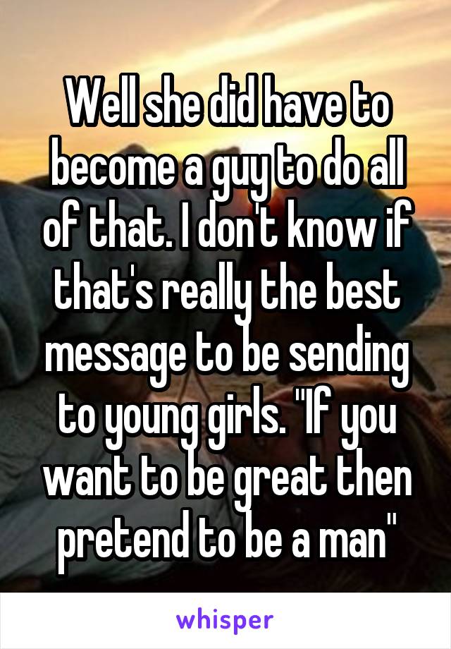 Well she did have to become a guy to do all of that. I don't know if that's really the best message to be sending to young girls. "If you want to be great then pretend to be a man"