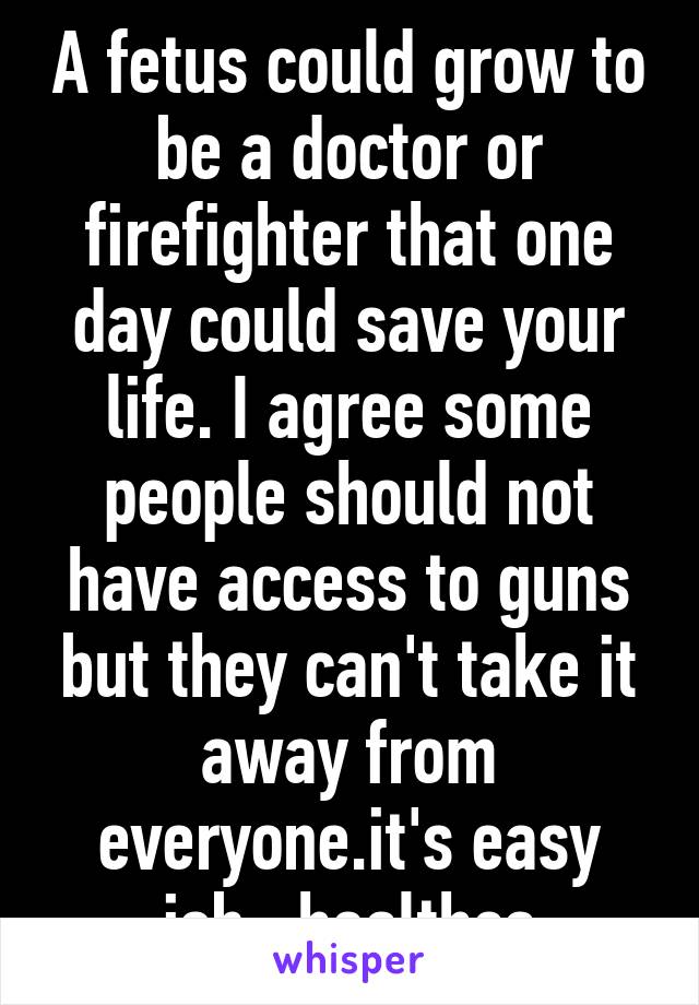 A fetus could grow to be a doctor or firefighter that one day could save your life. I agree some people should not have access to guns but they can't take it away from everyone.it's easy job= healthca
