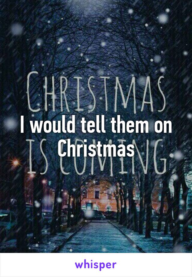 I would tell them on Christmas