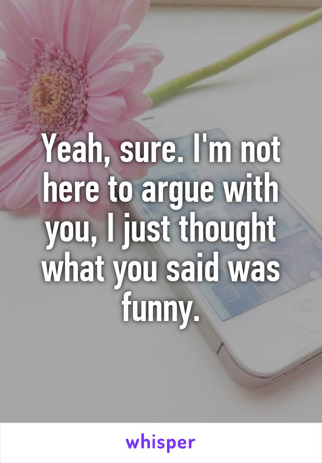 Yeah, sure. I'm not here to argue with you, I just thought what you said was funny.