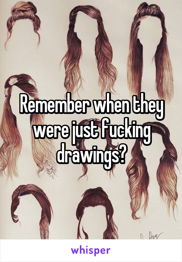 Remember when they were just fucking drawings?