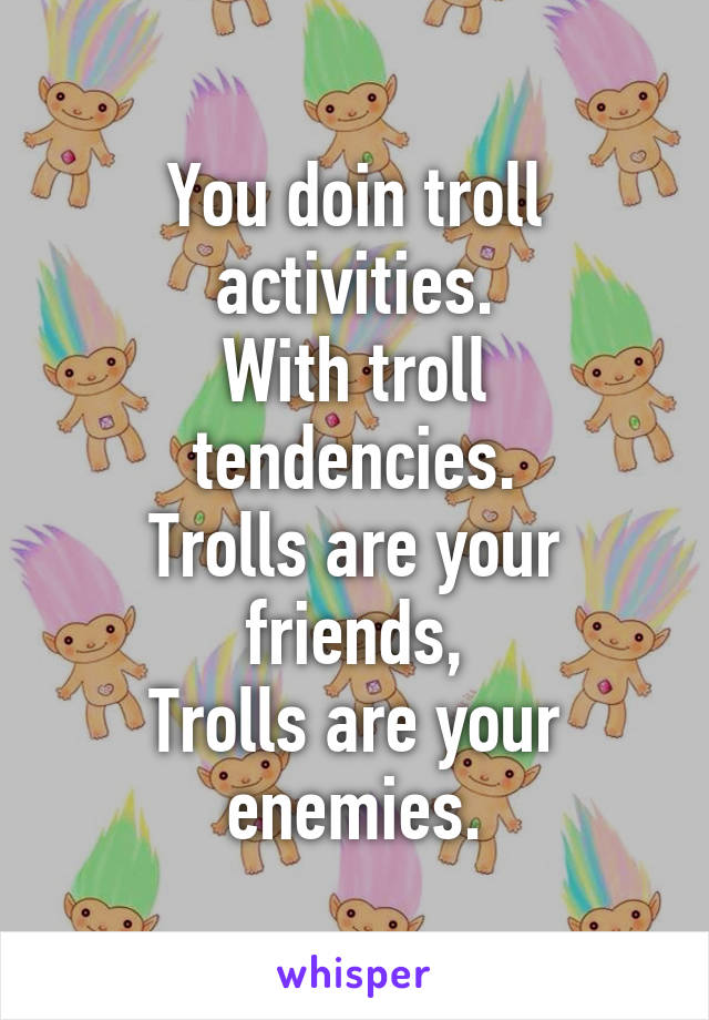 You doin troll activities.
With troll tendencies.
Trolls are your friends,
Trolls are your enemies.