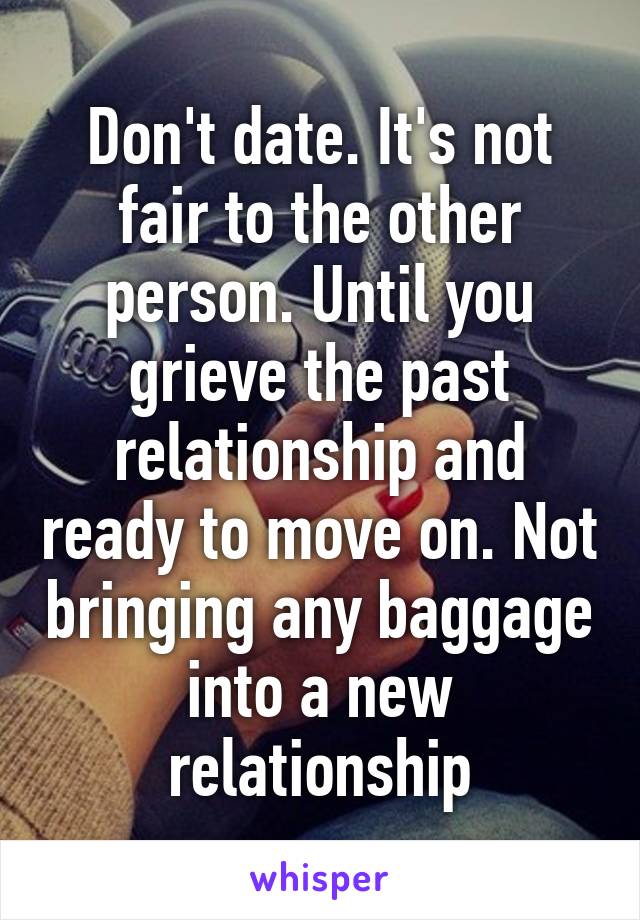 Don't date. It's not fair to the other person. Until you grieve the past relationship and ready to move on. Not bringing any baggage into a new relationship