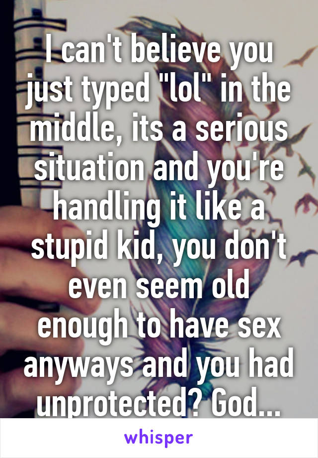 I can't believe you just typed "lol" in the middle, its a serious situation and you're handling it like a stupid kid, you don't even seem old enough to have sex anyways and you had unprotected? God...