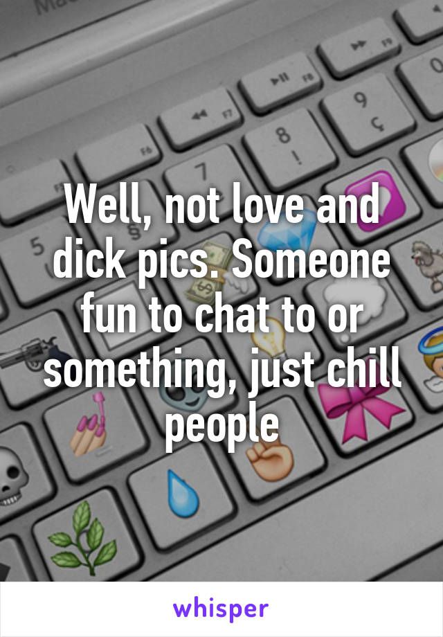Well, not love and dick pics. Someone fun to chat to or something, just chill people