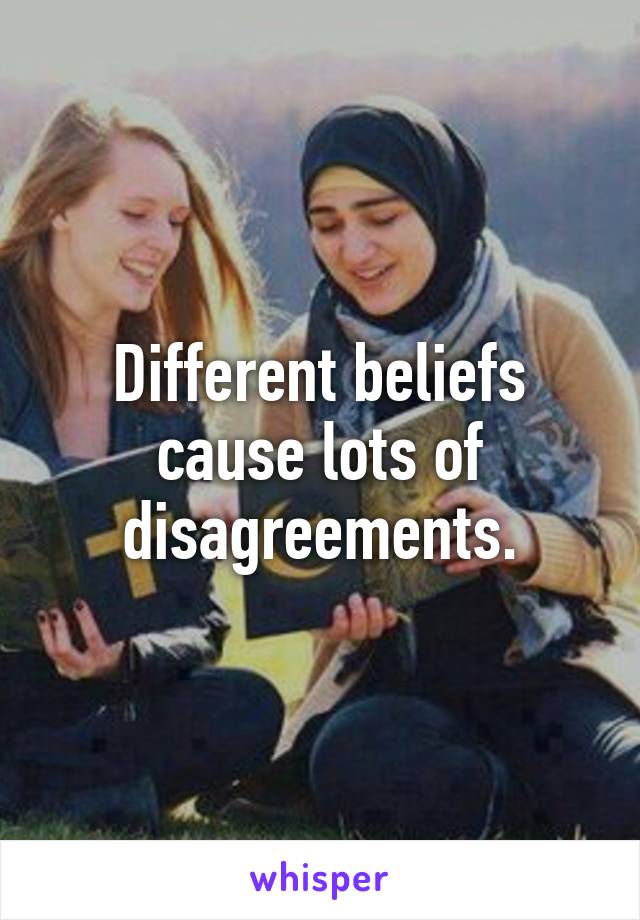 Different beliefs cause lots of disagreements.