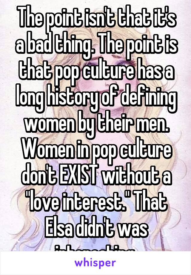 The point isn't that it's a bad thing. The point is that pop culture has a long history of defining women by their men. Women in pop culture don't EXIST without a "love interest." That Elsa didn't was interesting.