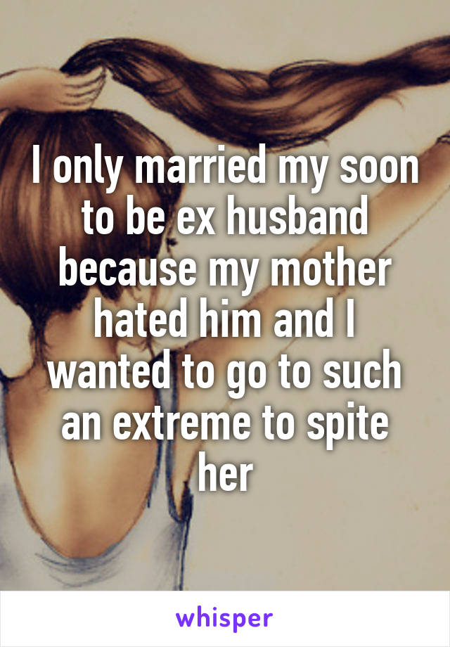 I only married my soon to be ex husband because my mother hated him and I wanted to go to such an extreme to spite her
