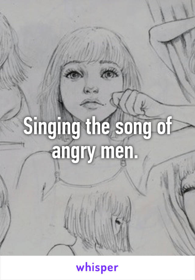 Singing the song of angry men. 