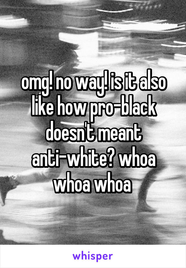 omg! no way! is it also like how pro-black doesn't meant anti-white? whoa whoa whoa 