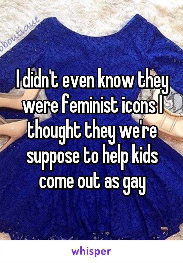 I didn't even know they were feminist icons I thought they we're suppose to help kids come out as gay