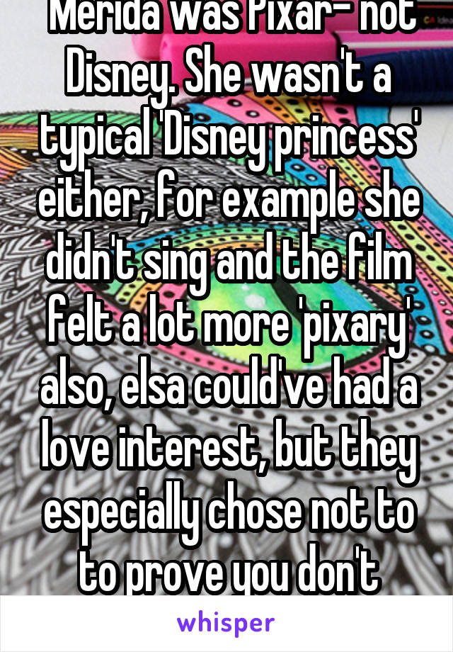  Merida was Pixar- not Disney. She wasn't a typical 'Disney princess' either, for example she didn't sing and the film felt a lot more 'pixary' also, elsa could've had a love interest, but they especially chose not to to prove you don't always ..