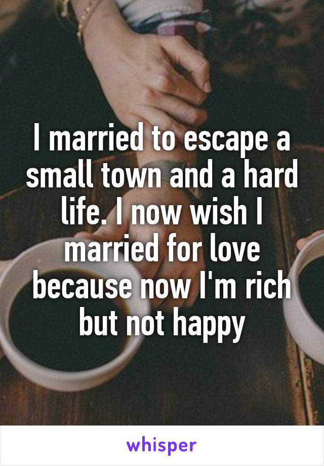 I married to escape a small town and a hard life. I now wish I married for love because now I'm rich but not happy