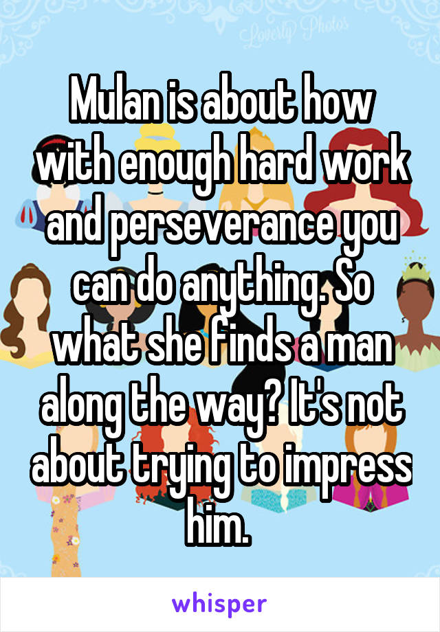 Mulan is about how with enough hard work and perseverance you can do anything. So what she finds a man along the way? It's not about trying to impress him. 