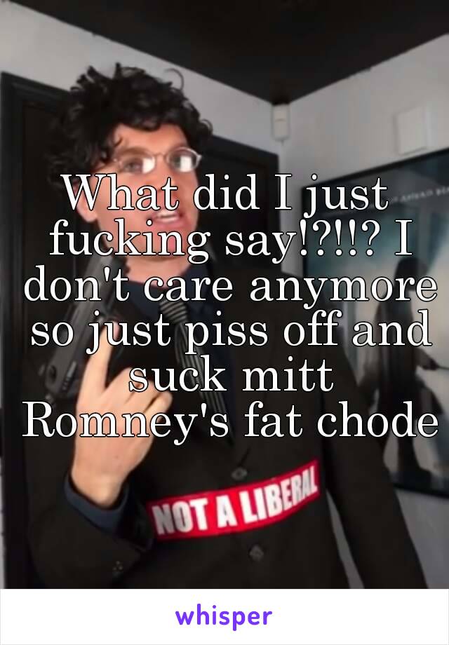 What did I just fucking say!?!!? I don't care anymore so just piss off and suck mitt Romney's fat chode