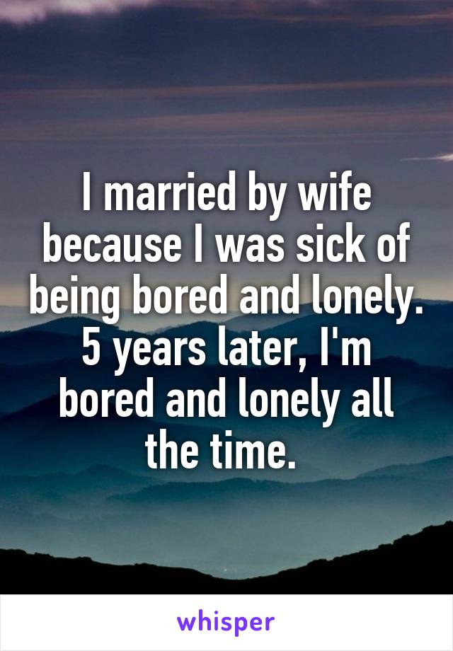 I married by wife because I was sick of being bored and lonely. 5 years later, I'm bored and lonely all the time. 