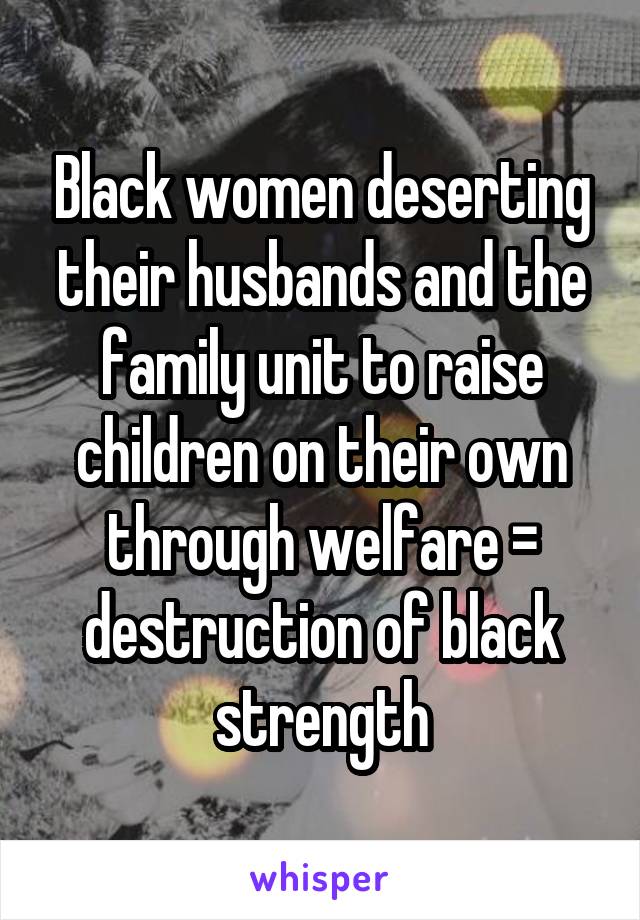 Black women deserting their husbands and the family unit to raise children on their own through welfare = destruction of black strength