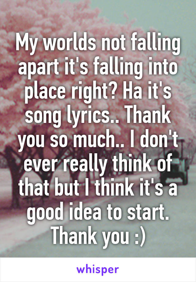 My worlds not falling apart it's falling into place right? Ha it's song lyrics.. Thank you so much.. I don't ever really think of that but I think it's a good idea to start. Thank you :)