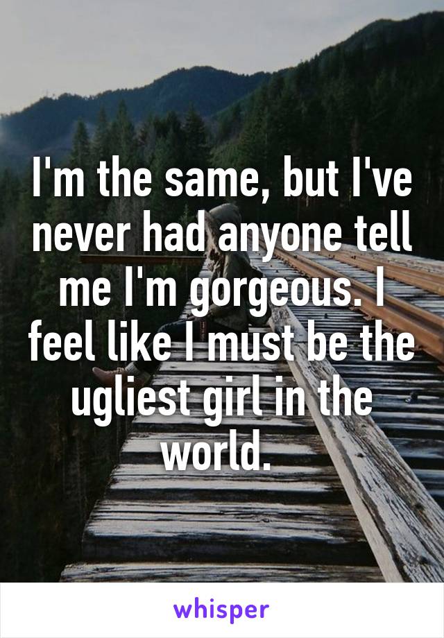 I'm the same, but I've never had anyone tell me I'm gorgeous. I feel like I must be the ugliest girl in the world. 