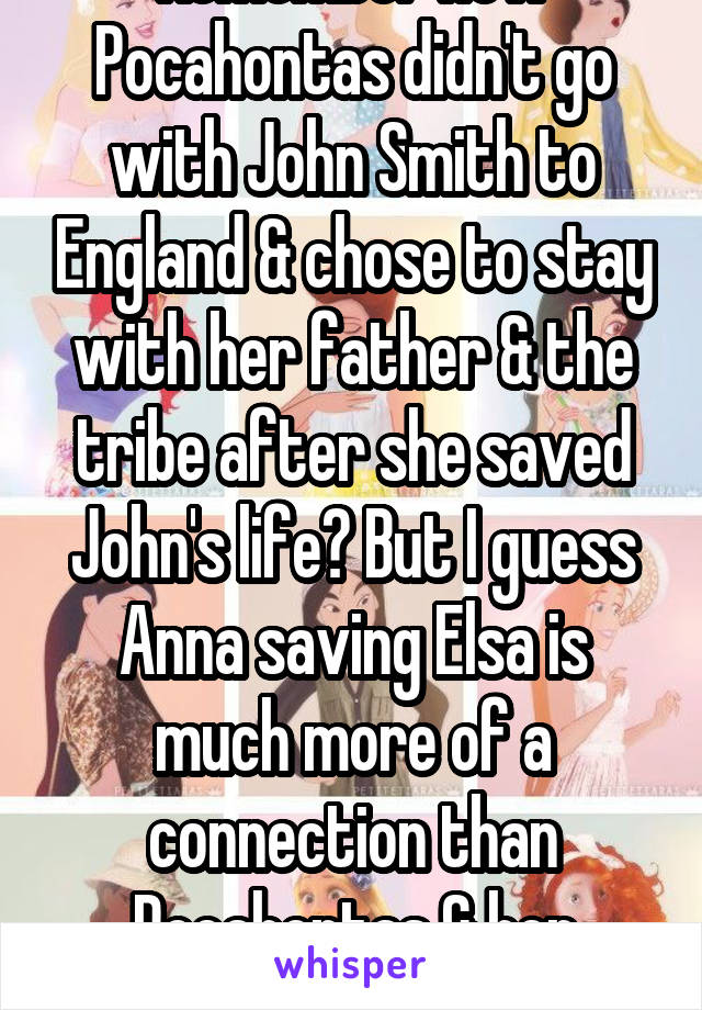 Remember how Pocahontas didn't go with John Smith to England & chose to stay with her father & the tribe after she saved John's life? But I guess Anna saving Elsa is much more of a connection than Pocahontas & her father's, apparently.