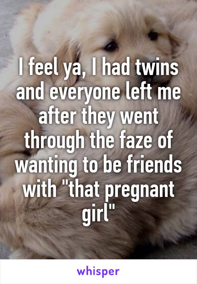 I feel ya, I had twins and everyone left me after they went through the faze of wanting to be friends with "that pregnant girl"