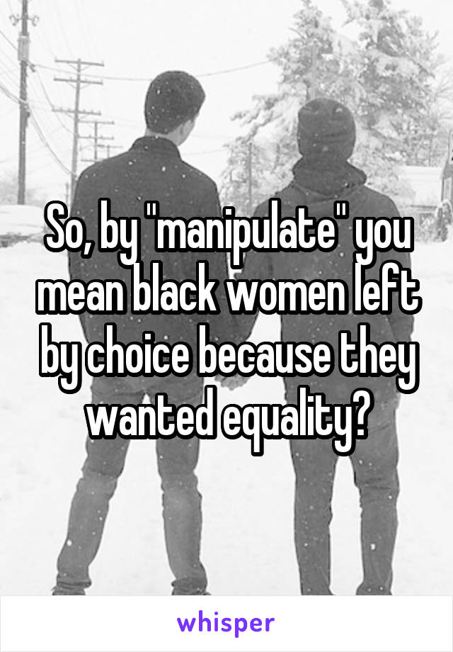 So, by "manipulate" you mean black women left by choice because they wanted equality?