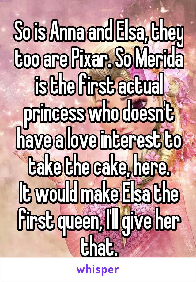 So is Anna and Elsa, they too are Pixar. So Merida is the first actual princess who doesn't have a love interest to take the cake, here.
It would make Elsa the first queen, I'll give her that.