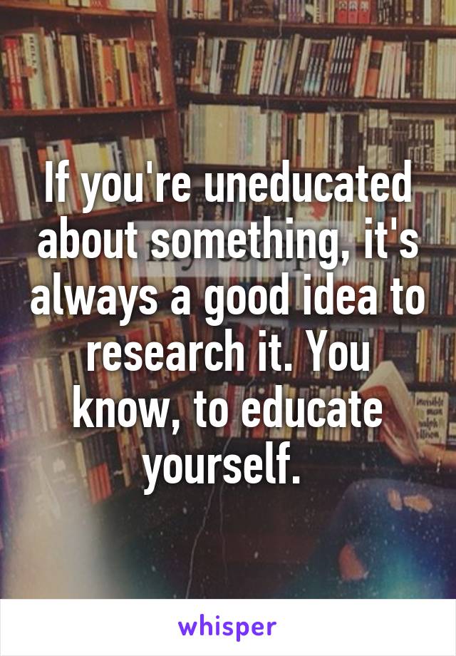 If you're uneducated about something, it's always a good idea to research it. You know, to educate yourself. 