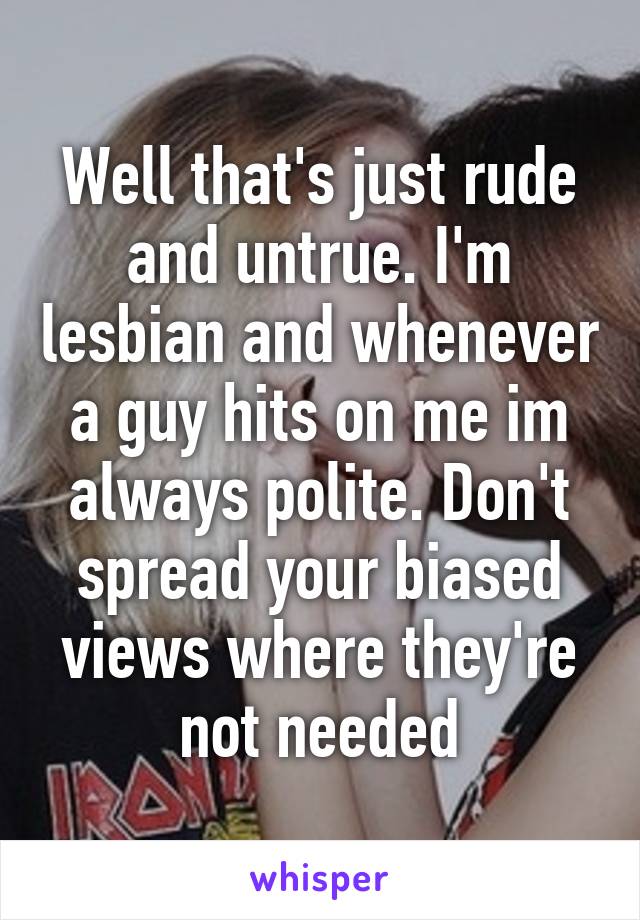 Well that's just rude and untrue. I'm lesbian and whenever a guy hits on me im always polite. Don't spread your biased views where they're not needed