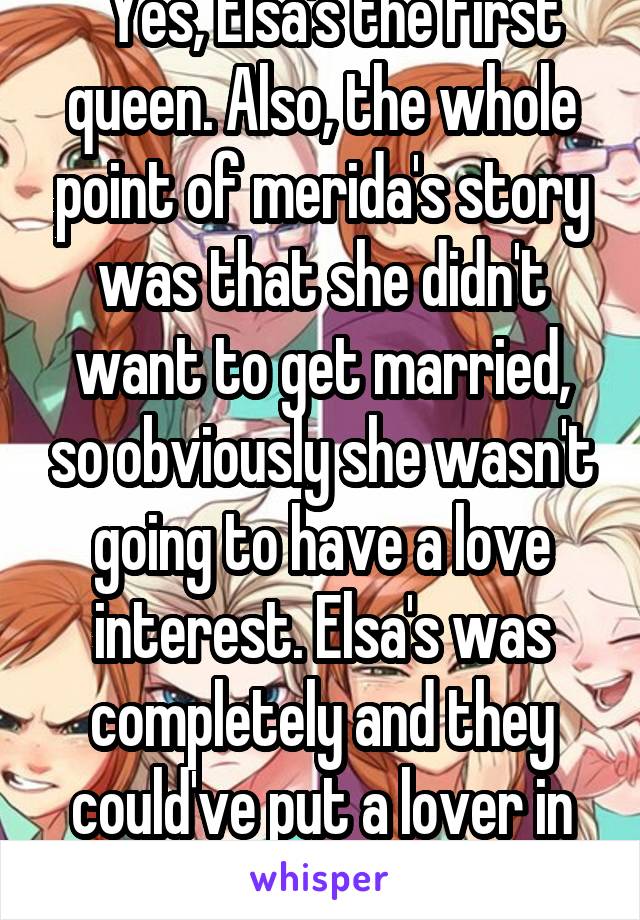   Yes, Elsa's the first queen. Also, the whole point of merida's story was that she didn't want to get married, so obviously she wasn't going to have a love interest. Elsa's was completely and they could've put a lover in there. 