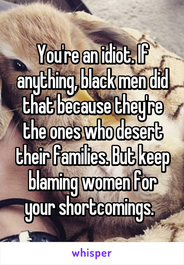 You're an idiot. If anything, black men did that because they're the ones who desert their families. But keep blaming women for your shortcomings.  