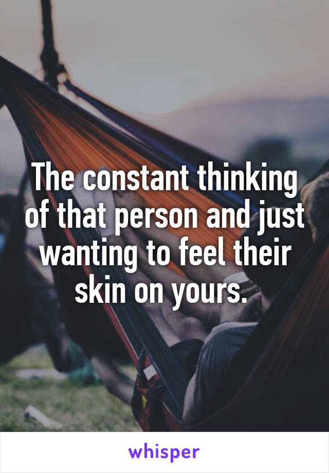 The constant thinking of that person and just wanting to feel their skin on yours. 
