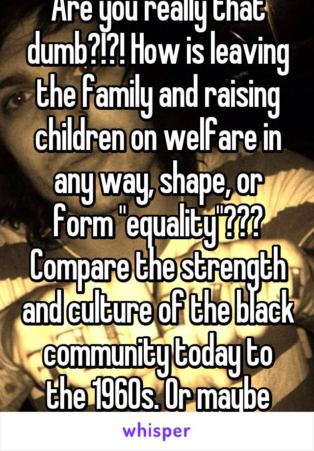 Are you really that dumb?!?! How is leaving the family and raising children on welfare in any way, shape, or form "equality"???
Compare the strength and culture of the black community today to the 1960s. Or maybe you're just racist.