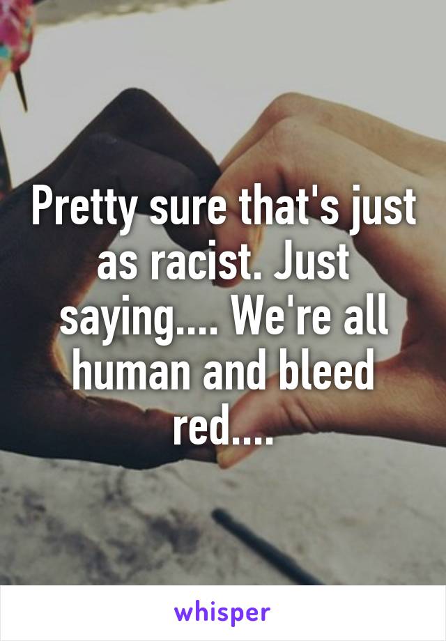 Pretty sure that's just as racist. Just saying.... We're all human and bleed red....