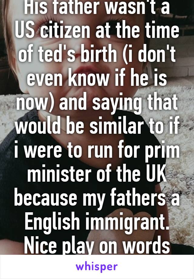 His father wasn't a US citizen at the time of ted's birth (i don't even know if he is now) and saying that would be similar to if i were to run for prim minister of the UK because my fathers a English immigrant. Nice play on words though