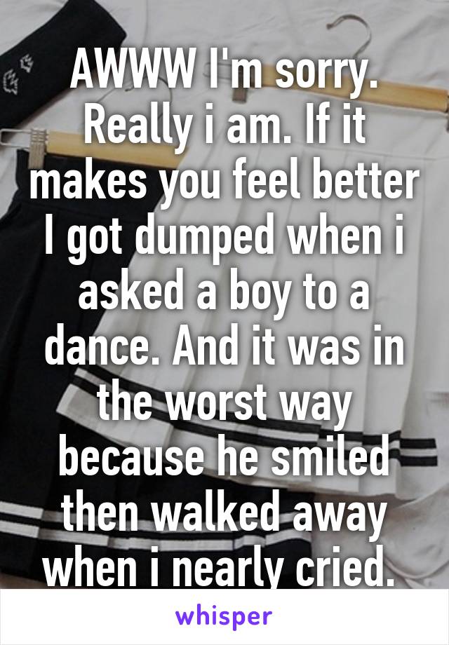 AWWW I'm sorry. Really i am. If it makes you feel better I got dumped when i asked a boy to a dance. And it was in the worst way because he smiled then walked away when i nearly cried. 