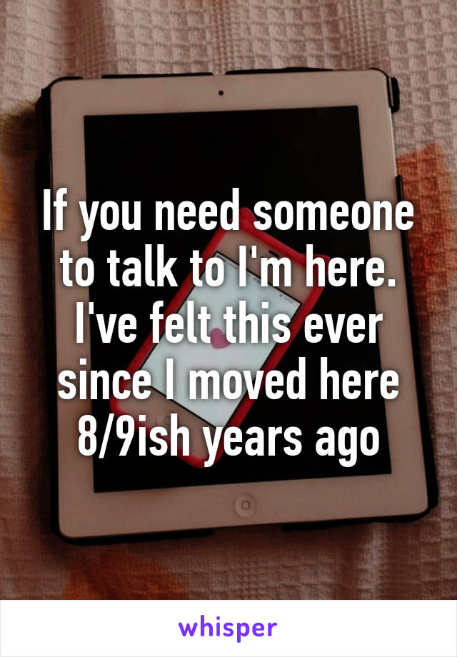 If you need someone to talk to I'm here. I've felt this ever since I moved here 8/9ish years ago