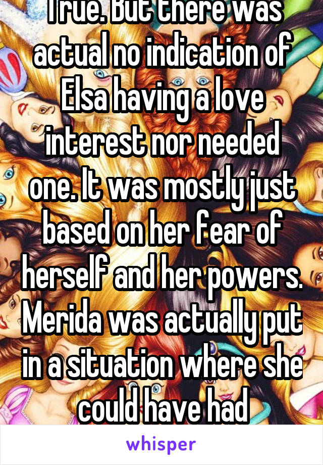 True. But there was actual no indication of Elsa having a love interest nor needed one. It was mostly just based on her fear of herself and her powers. Merida was actually put in a situation where she could have had potential suitors.