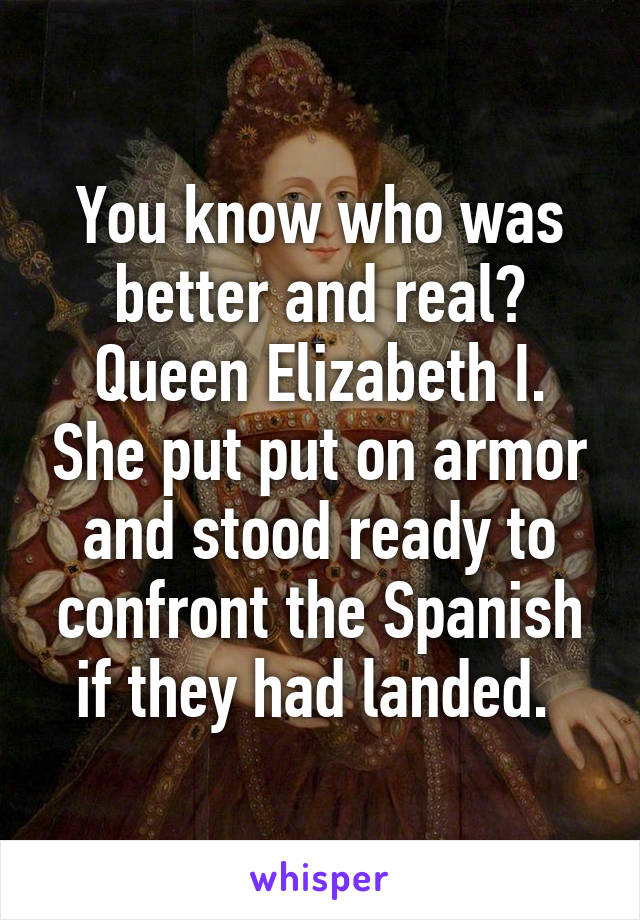 You know who was better and real? Queen Elizabeth I. She put put on armor and stood ready to confront the Spanish if they had landed. 