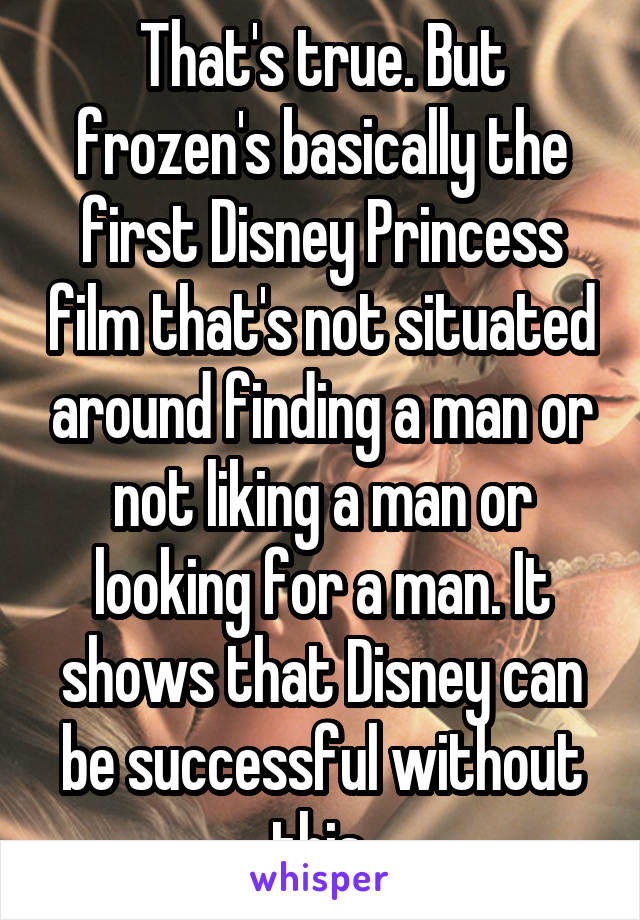 That's true. But frozen's basically the first Disney Princess film that's not situated around finding a man or not liking a man or looking for a man. It shows that Disney can be successful without this 