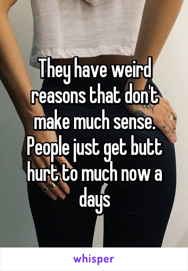 They have weird reasons that don't make much sense. People just get butt hurt to much now a days