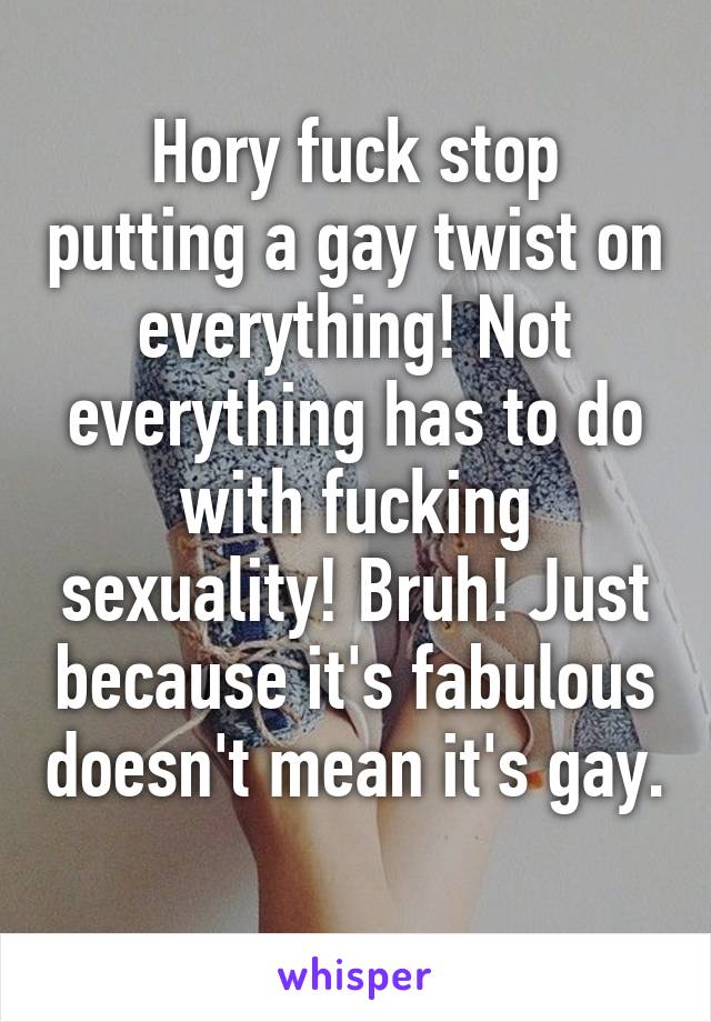 Hory fuck stop putting a gay twist on everything! Not everything has to do with fucking sexuality! Bruh! Just because it's fabulous doesn't mean it's gay. 