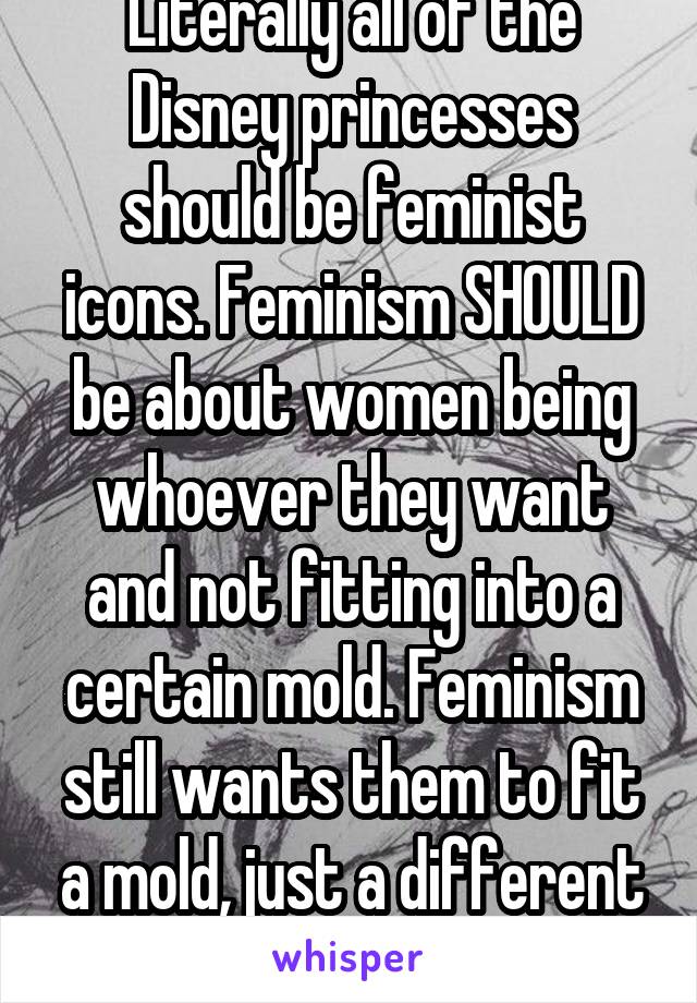 Literally all of the Disney princesses should be feminist icons. Feminism SHOULD be about women being whoever they want and not fitting into a certain mold. Feminism still wants them to fit a mold, just a different one. 