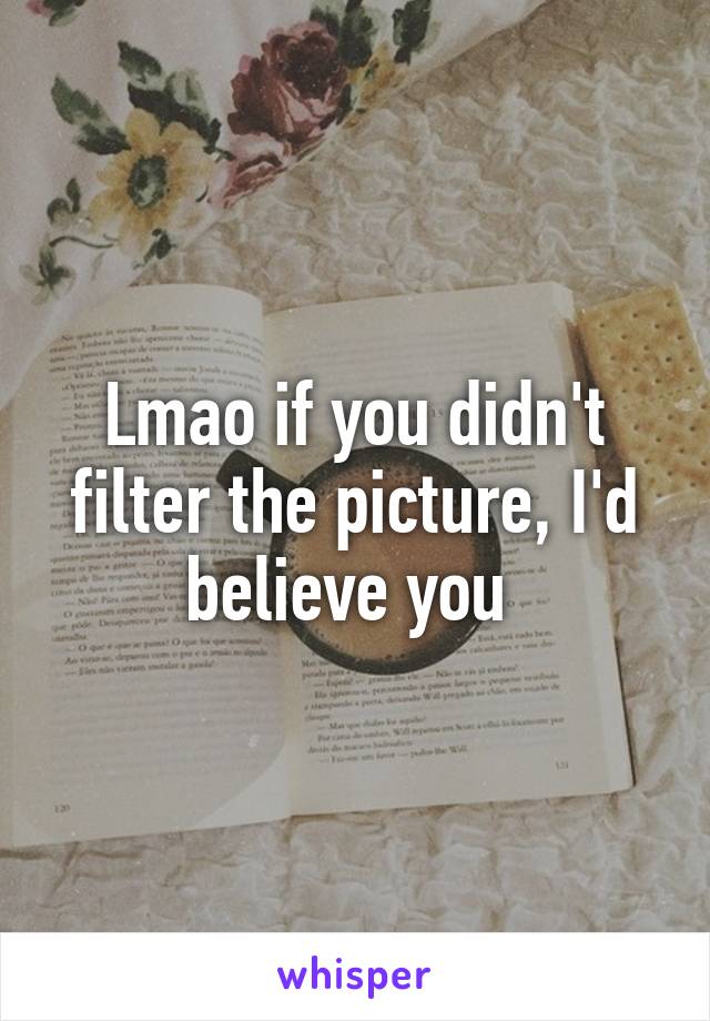 Lmao if you didn't filter the picture, I'd believe you 