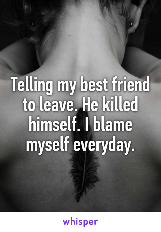 Telling my best friend to leave. He killed himself. I blame myself everyday.