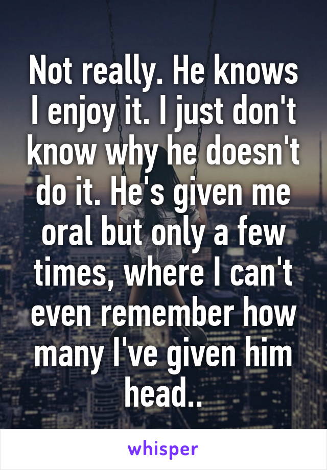 Not really. He knows I enjoy it. I just don't know why he doesn't do it. He's given me oral but only a few times, where I can't even remember how many I've given him head..